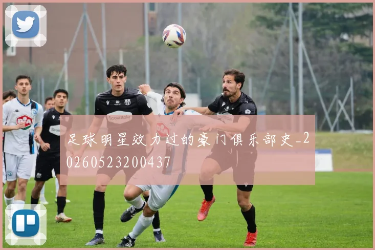 足球明星效力过的豪门俱乐部史_20260523200437