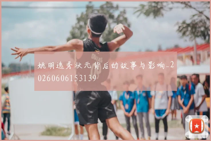 姚明选秀状元背后的故事与影响_20260606153139