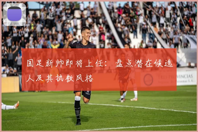 国足新帅即将上任：盘点潜在候选人及其执教风格
