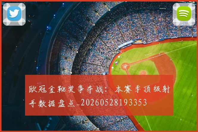 欧冠金靴奖争夺战：本赛季顶级射手数据盘点_20260528193353