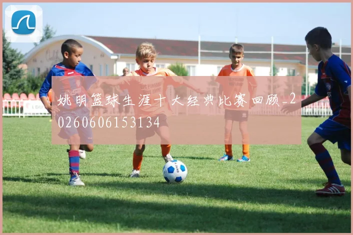 姚明篮球生涯十大经典比赛回顾_20260606153134