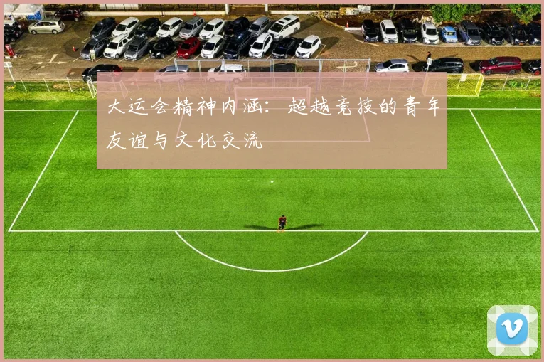 大运会精神内涵：超越竞技的青年友谊与文化交流