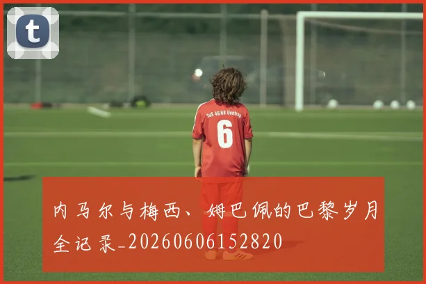 内马尔与梅西、姆巴佩的巴黎岁月全记录_20260606152820