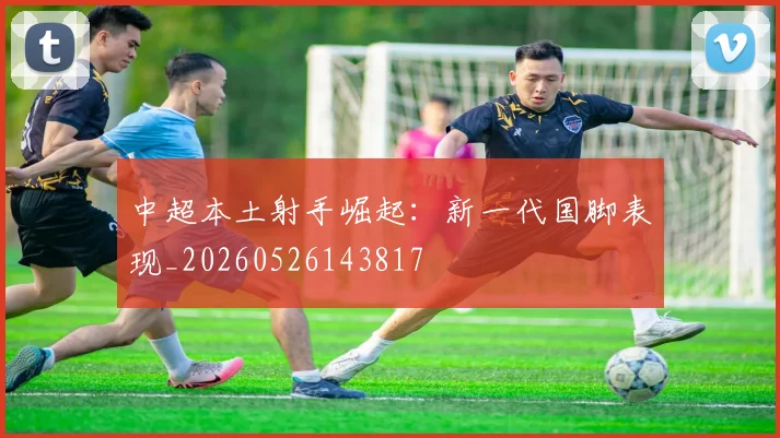 中超本土射手崛起：新一代国脚表现_20260526143817