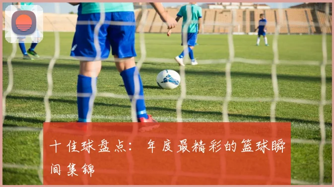 十佳球盘点：年度最精彩的篮球瞬间集锦