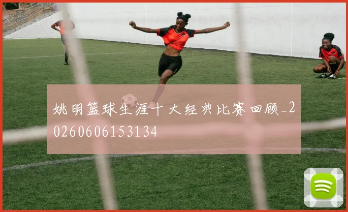 姚明篮球生涯十大经典比赛回顾_20260606153134